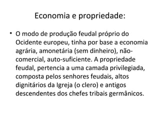 Economia e propriedade:
• O modo de produção feudal próprio do
Ocidente europeu, tinha por base a economia
agrária, amonetária (sem dinheiro), não-
comercial, auto-suficiente. A propriedade
feudal, pertencia a uma camada privilegiada,
composta pelos senhores feudais, altos
dignitários da Igreja (o clero) e antigos
descendentes dos chefes tribais germânicos.
 