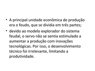 • A principal unidade econômica de produção
era o feudo, que se dividia em três partes;
• devido ao modelo explorador do sistema
feudal, o servo não se sentia estimulado a
aumentar a produção com inovações
tecnológicas. Por isso, o desenvolvimento
técnico foi irrelevante, limitando a
produtividade.
 