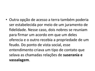 • Outra opção de acesso a terra também poderia
ser estabelecida por meio de um juramento de
fidelidade. Nesse caso, dois nobres se reuniam
para firmar um acordo em que um deles
oferecia e o outro recebia a propriedade de um
feudo. Do ponto de vista social, esse
entendimento criava um tipo de contato que
selava as chamadas relações de suserania e
vassalagem.
 