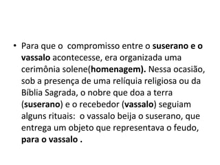 • Para que o compromisso entre o suserano e o
vassalo acontecesse, era organizada uma
cerimônia solene(homenagem). Nessa ocasião,
sob a presença de uma relíquia religiosa ou da
Bíblia Sagrada, o nobre que doa a terra
(suserano) e o recebedor (vassalo) seguiam
alguns rituais: o vassalo beija o suserano, que
entrega um objeto que representava o feudo,
para o vassalo .
 
