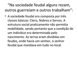 “Na sociedade feudal alguns rezam,
outros guerreiam e outros trabalham”:
• A sociedade feudal era composta por três
classes básicas: Clero, Nobres e Servos. A
estrutura social praticamente não permitia
mobilidade, sendo portanto que a condição de
um indivíduo era determinada pelo
nascimento. As terras eram divididas em
feudos, onde havia um senhor, o senhor
feudal que mandava em tudo no local.
 