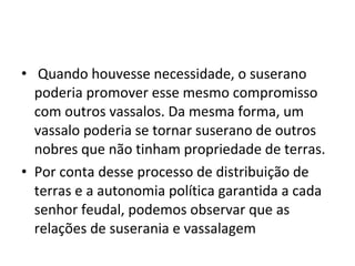 • Quando houvesse necessidade, o suserano
poderia promover esse mesmo compromisso
com outros vassalos. Da mesma forma, um
vassalo poderia se tornar suserano de outros
nobres que não tinham propriedade de terras.
• Por conta desse processo de distribuição de
terras e a autonomia política garantida a cada
senhor feudal, podemos observar que as
relações de suserania e vassalagem
 