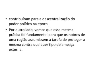 • contribuíram para a descentralização do
poder político na época.
• Por outro lado, vemos que essa mesma
prática foi fundamental para que os nobres de
uma região assumissem a tarefa de proteger a
mesma contra qualquer tipo de ameaça
externa.
 