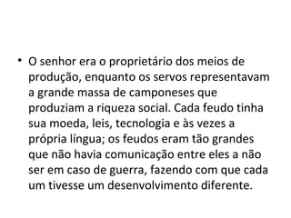 • O senhor era o proprietário dos meios de
produção, enquanto os servos representavam
a grande massa de camponeses que
produziam a riqueza social. Cada feudo tinha
sua moeda, leis, tecnologia e às vezes a
própria língua; os feudos eram tão grandes
que não havia comunicação entre eles a não
ser em caso de guerra, fazendo com que cada
um tivesse um desenvolvimento diferente.
 