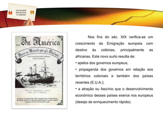 SOCIEDADE
LOGO
INDUSTRIAL
 E URBANA




                       Nos fins do séc. XIX verifica-se um
             crescimento      da   Emigração   europeia     com
             destino     às    colónias,   principalmente    as
             africanas. Este novo surto resulta de:
             • apelos dos governos europeus;
             • propaganda dos governos em relação aos
             territórios coloniais e também dos países
             recentes (E.U.A.);
             • a atração ou fascínio que o desenvolvimento
             económico desses países exerce nos europeus
             (desejo de enriquecimento rápido).
 