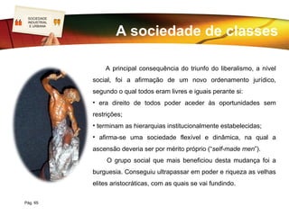 SOCIEDADE
LOGO
 INDUSTRIAL


                      A sociedade de classes
  E URBANA




                  A principal consequência do triunfo do liberalismo, a nível
              social, foi a afirmação de um novo ordenamento jurídico,
              segundo o qual todos eram livres e iguais perante si:
              • era direito de todos poder aceder às oportunidades sem
              restrições;
              • terminam as hierarquias institucionalmente estabelecidas;
              • afirma-se uma sociedade flexível e dinâmica, na qual a
              ascensão deveria ser por mérito próprio (“self-made men”).
                   O grupo social que mais beneficiou desta mudança foi a
              burguesia. Conseguiu ultrapassar em poder e riqueza as velhas
              elites aristocráticas, com as quais se vai fundindo.

Pág. 65
 