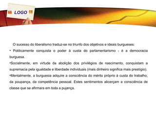 LOGO




  O sucesso do liberalismo traduz-se no triunfo dos objetivos e ideais burgueses:
• Politicamente conquista o poder à custa do parlamentarismo - é a democracia
burguesa.
•Socialmente, em virtude da abolição dos privilégios de nascimento, conquistam a
supremacia pela igualdade e liberdade individuais (mais dinheiro significa mais prestígio).
•Mentalmente, a burguesia adquire a consciência do mérito próprio à custa do trabalho,
da poupança, da competência pessoal. Estes sentimentos alicerçam a consciência de
classe que se afirmara em toda a pujança.
 