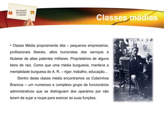 SOCIEDADE
LOGO
INDUSTRIAL


                                  Classes médias
 E URBANA




                      As Classes Médias não eram fáceis de
             caracterizar,       já    que   as     pessoas   facilmente
             ascendiam       e        descendiam     socialmente.    Uma
             característica comum a todas é o facto de ganharam
             a vida total ou parcialmente do trabalho não braçal.
             • Classe Média Baixa (pequena burguesia) –
             pequenos comerciantes, artífices por conta própria,
             empregados          de     comércio,     funcionários   dos
             pequenos serviços públicos e privados, titulares de
             baixas   patentes         militares. Aspiravam ascender
             socialmente e copiavam os modos do grupo médio.
 