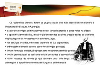 SOCIEDADE
   LOGO
   INDUSTRIAL


                                                      Classes médias
    E URBANA




• Classe Média propriamente dita – pequenos empresários,
profissionais liberais, altos burocratas dos serviços e
titulares de altas patentes militares. Proprietários de alguns
bens de raiz. Como que uma média burguesia, manteve a
mentalidade burguesa do A. R. – rigor, trabalho, educação…
    Dentro desta classe média encontramos os Colarinhos
Brancos – um numeroso e complexo grupo de funcionários
administrativos que se distinguiam dos operários por não
terem de sujar a roupa para exercer as suas funções.
 