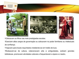 SOCIEDADE
     LOGO
     INDUSTRIAL
      E URBANA               Valores e comportamentos
                                            burgueses
•Viviam em casas elegantes, luxuosas e confortáveis;
•Possuíam espaços rurais que ostentavam riqueza;
•Rodeavam-se de serviçais;
•Seguiam a moda internacional nobre e chique;
 