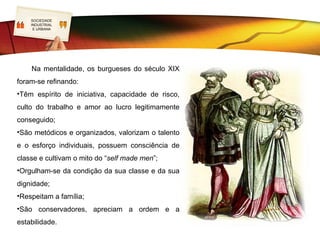 SOCIEDADE
   LOGO
   INDUSTRIAL
    E URBANA




•Colocavam os filhos nas mais prestigiadas escolas;
•Exerciam altos cargos de governação ou colocavam no poder familiares ou intelectuais
de confiança;
•Viajavam para locais requintados instalando-se em hotéis de luxo;
•Rodeavam-se de cultura, colecionavam arte e antiguidades, exibiam grandes
bibliotecas, promoviam atividades culturais e frequentavam a ópera e o teatro.
 