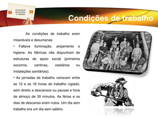 SOCIEDADE
LOGO
 INDUSTRIAL
  E URBANA


                                          A condição operária



   Surge um terceiro grupo constituído pelos donos da força de trabalho, o proletariado.
    Os proletários eram obrigados a vender a sua capacidade de produzir trabalho aos
capitalistas. Era uma relação meramente económica entre dois polos sociais do
processo produtivo. O mesmo liberalismo que defendia a liberdade, a igualdade e a
fraternidade, era o liberalismo criador da proletarização dos trabalhadores.
    A lei do mercado era também aplicada aos salários. Estes pagavam um produto de
compra e venda – o trabalho – alvo da lei da oferta e da procura.
 