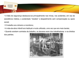 SOCIEDADE
LOGOINDUSTRIAL
     E URBANA


                                        Condições de trabalho
             As condições de trabalho eram
miseráveis e desumanas:
•      Faltava   iluminação,    arejamento    e
higiene. As fábricas não dispunham de
estruturas de apoio social (primeiros
socorros,        cantinas,     vestiários    ou
instalações sanitárias);
• As jornadas de trabalho variavam entre
as 12 e as 16 horas de trabalho vigiado,
sem direito a descansos ou pausas e hora
de almoço de 30 minutos. As férias e os
dias de descanso eram nulos. Um dia sem
trabalho era um dia sem salário.
 