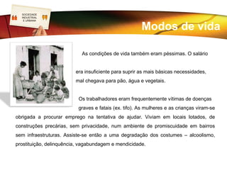SOCIEDADE
    LOGO
    INDUSTRIAL
     E URBANA




• A falta de segurança destacava-se principalmente nas minas, nos acidentes, em vez de
assistência médica, o acidentado “recebia” o despedimento sem compensação ou apoio
social;
• O trabalho era rotineiro e monótono;
• A mão-de-obra infantil era habitual e muito utilizada, uma vez que era mais barata;
• Quando existiam contratos de trabalho, os deveres eram dos trabalhadores e os direitos
dos patrões.
 