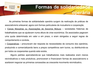 SOCIEDADE
   LOGO
   INDUSTRIAL
    E URBANA


                                            A questão operária
      Surgem as primeiras formas de organização social e as primeiras formas de
organização política. O poder político acaba por intervir na regulamentação das
condições de trabalho – acaba com os abusos de maior e institui um esquema de
proteção social.
         Os intelectuais românticos e a Igreja, conscientes da “questão operária”,
denunciavam-na. As instituições para a proteção social dos pobres e oprimidos tentaram
apoiar, mas os resultados não eram muito grandes. Todavia, desenvolve-se uma
preocupação social.
 