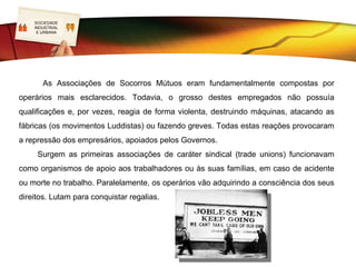 SOCIEDADE
   LOGO
    INDUSTRIAL
     E URBANA                   Formas de solidariedade
                                               operária
    As primeiras formas de solidariedade operária surgem da reativação de práticas de
associativismo artesanal, agora com formas particulares de mutualismo e cooperação.
» Caixas Mutuárias ou Associações de Socorros Mútuos – sociedades fraternas de
trabalhadores que se ajudavam numa altura de crise económica. Os associados pagavam
uma quota determinada em valor e em prazo, e eram obrigados a seguir regras de
comportamento e conduta.
» Cooperativas – procuravam dar resposta às necessidades de consumo dos operários,
produzindo e comercializando bens a preços competitivos sem lucros, ou distribuindo-os
por todos os cooperantes quando este existia.
      Alguns patrões apercebendo-se que trabalhadores mais realizados eram menos
reivindicativos e mais produtivos, promoveram e financiaram formas de associativismo e
aceitaram negociar as primeiras concessões ao crescente movimento reivindicativo.
 