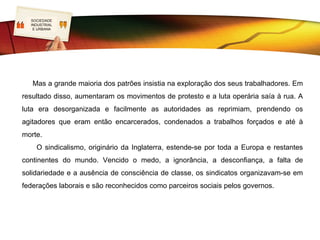 SOCIEDADE
   LOGO
    INDUSTRIAL
     E URBANA




       As Associações de Socorros Mútuos eram fundamentalmente compostas por
operários mais esclarecidos. Todavia, o grosso destes empregados não possuía
qualificações e, por vezes, reagia de forma violenta, destruindo máquinas, atacando as
fábricas (os movimentos Luddistas) ou fazendo greves. Todas estas reações provocaram
a repressão dos empresários, apoiados pelos Governos.
     Surgem as primeiras associações de caráter sindical (trade unions) funcionavam
como organismos de apoio aos trabalhadores ou às suas famílias, em caso de acidente
ou morte no trabalho. Paralelamente, os operários vão adquirindo a consciência dos seus
direitos. Lutam para conquistar regalias.
 