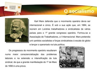 SOCIEDADE
  LOGO
  INDUSTRIAL
   E URBANA




   Mas a grande maioria dos patrões insistia na exploração dos seus trabalhadores. Em
resultado disso, aumentaram os movimentos de protesto e a luta operária saía à rua. A
luta era desorganizada e facilmente as autoridades as reprimiam, prendendo os
agitadores que eram então encarcerados, condenados a trabalhos forçados e até à
morte.
    O sindicalismo, originário da Inglaterra, estende-se por toda a Europa e restantes
continentes do mundo. Vencido o medo, a ignorância, a desconfiança, a falta de
solidariedade e a ausência de consciência de classe, os sindicatos organizavam-se em
federações laborais e são reconhecidos como parceiros sociais pelos governos.
 