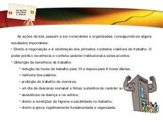 SOCIEDADE
  LOGO
  INDUSTRIAL
   E URBANA




   As ações de luta passam a ser conscientes e organizadas, conseguindo-se alguns
resultados importantes:
• Direito à negociação e à celebração dos primeiros contratos coletivos de trabalho. O
poder político reconhecia e conferia carácter institucional a estes acordos;
• Obtenção de benefícios de trabalho:
     • redução de horas de trabalho para 10 e depois para 8 horas diárias;
     • melhoria dos salários;
     • proibição do trabalho de menores;
     • um dia de descanso semanal e férias; subsídios de carácter social;
     • assistência na doença e na velhice;
     • direito a condições de higiene e salubridade no trabalho;
     • direito à greve, legitimamente fundamentada e organizada.
 