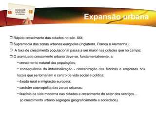 SOCIEDADE
  LOGO
   INDUSTRIAL


                                                  Expansão urbana
    E URBANA




 Rápido crescimento das cidades no séc. XIX;
 Supremacia das zonas urbanas europeias (Inglaterra, França e Alemanha);
 A taxa de crescimento populacional passa a ser maior nas cidades que no campo;
 O acentuado crescimento urbano deve-se, fundamentalmente, a:
     • crescimento natural das populações;
     • consequência da industrialização - concentração das fábricas e empresas nos
     locais que se tornariam o centro de vida social e política;
     • êxodo rural e imigração europeia;
     • carácter cosmopolita das zonas urbanas;
     • fascínio da vida moderna nas cidades e crescimento do setor dos serviços…
       (o crescimento urbano segregou geograficamente a sociedade).
 