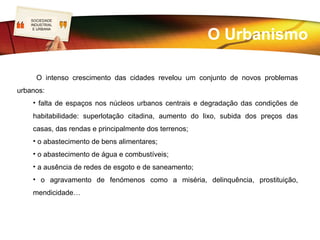 SOCIEDADE
   LOGO
    INDUSTRIAL


                                                       O Urbanismo
     E URBANA




      O intenso crescimento das cidades revelou um conjunto de novos problemas
urbanos:
    • falta de espaços nos núcleos urbanos centrais e degradação das condições de
    habitabilidade: superlotação citadina, aumento do lixo, subida dos preços das
    casas, das rendas e principalmente dos terrenos;
    • o abastecimento de bens alimentares;
    • o abastecimento de água e combustíveis;
    • a ausência de redes de esgoto e de saneamento;
    • o agravamento de fenómenos como a miséria, delinquência, prostituição,
    mendicidade…
 