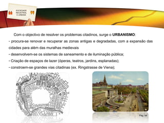 SOCIEDADE
   LOGO
    INDUSTRIAL
     E URBANA




   Com o objectivo de resolver os problemas citadinos, surge o URBANISMO:
- procura-se renovar e recuperar as zonas antigas e degradadas, com a expansão das
cidades para além das muralhas medievais
- desenvolvem-se os sistemas de saneamento e de iluminação pública;
- Criação de espaços de lazer (óperas, teatros, jardins, esplanadas);
- constroem-se grandes vias citadinas (ex. Ringstrasse de Viena);




                                                                            Pág. 59
 