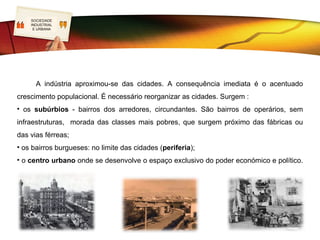 SOCIEDADE
   LOGO
    INDUSTRIAL
     E URBANA




      A indústria aproximou-se das cidades. A consequência imediata é o acentuado
crescimento populacional. É necessário reorganizar as cidades. Surgem :
• os subúrbios - bairros dos arredores, circundantes. São bairros de operários, sem
infraestruturas, morada das classes mais pobres, que surgem próximo das fábricas ou
das vias férreas;
• os bairros burgueses: no limite das cidades (periferia);
• o centro urbano onde se desenvolve o espaço exclusivo do poder económico e político.
 