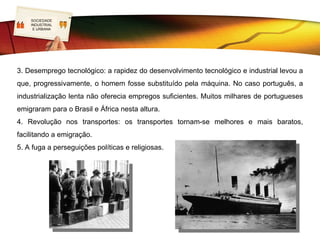 SOCIEDADE
    LOGO
    INDUSTRIAL
     E URBANA




3. Desemprego tecnológico: a rapidez do desenvolvimento tecnológico e industrial levou a
que, progressivamente, o homem fosse substituído pela máquina. No caso português, a
industrialização lenta não oferecia empregos suficientes. Muitos milhares de portugueses
emigraram para o Brasil e África nesta altura.
4. Revolução nos transportes: os transportes tornam-se melhores e mais baratos,
facilitando a emigração.
5. A fuga a perseguições políticas e religiosas.
 