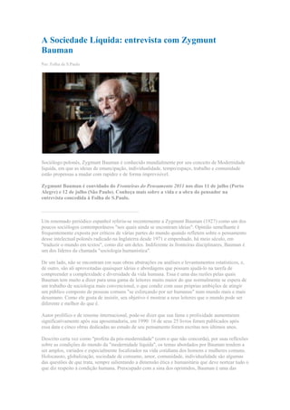 A Sociedade Líquida: entrevista com Zygmunt Bauman<br />Por: Folha de S.Paulo<br />Sociólogo polonês, Zygmunt Bauman é conhecido mundialmente por seu conceito de Modernidade líquida, em que as ideias de emancipação, individualidade, tempo/espaço, trabalho e comunidade estão propensas a mudar com rapidez e de forma imprevisível.  Zygmunt Bauman é convidado do Fronteiras do Pensamento 2011 nos dias 11 de julho (Porto Alegre) e 12 de julho (São Paulo). Conheça mais sobre a vida e a obra do pensador na entrevista concedida à Folha de S.Paulo.______________________________________Um renomado periódico espanhol referiu-se recentemente a Zygmunt Bauman (1927) como um dos poucos sociólogos contemporâneos quot;
nos quais ainda se encontram ideiasquot;
. Opinião semelhante é frequentemente exposta por críticos de várias partes do mundo quando refletem sobre o pensamento desse intelectual polonês radicado na Inglaterra desde 1971 e empenhado, há meio século, em quot;
traduzir o mundo em textosquot;
, como diz um deles. Indiferente às fronteiras disciplinares, Bauman é um dos líderes da chamada quot;
sociologia humanísticaquot;
.De um lado, não se encontram em suas obras abstrações ou análises e levantamentos estatísticos, e, de outro, são ali aproveitadas quaisquer ideias e abordagens que possam ajudá-lo na tarefa de compreender a complexidade e diversidade da vida humana. Essa é uma das razões pelas quais Bauman tem muito a dizer para uma gama de leitores muito maior do que normalmente se espera de um trabalho de sociologia mais convencional, o que condiz com suas próprias ambições de atingir um público composto de pessoas comuns quot;
se esforçando por ser humanasquot;
 num mundo mais e mais desumano. Como ele gosta de insistir, seu objetivo é mostrar a seus leitores que o mundo pode ser diferente e melhor do que é.Autor prolífico e de renome internacional, pode-se dizer que sua fama e prolixidade aumentaram significativamente após sua aposentadoria, em 1990: 16 de seus 25 livros foram publicados após essa data e cinco obras dedicadas ao estudo de seu pensamento foram escritas nos últimos anos.Descrito certa vez como quot;
profeta da pós-modernidadequot;
 (com o que não concorda), por suas reflexões sobre as condições do mundo da quot;
modernidade líquidaquot;
, os temas abordados por Bauman tendem a ser amplos, variados e especialmente focalizados na vida cotidiana dos homens e mulheres comuns. Holocausto, globalização, sociedade de consumo, amor, comunidade, individualidade são algumas das questões de que trata, sempre salientando a dimensão ética e humanitária que deve nortear tudo o que diz respeito à condição humana. Preocupado com a sina dos oprimidos, Bauman é uma das vozes a permanentemente questionar a ação dos governos neoliberais que dão amplo apoio às forças do mercado ao mesmo tempo em que abdicam da responsabilidade de promover a justiça social.Nascido na Posnânia em 1925, Bauman escapou dos horrores do Holocausto que aguardavam os judeus poloneses na Segunda Guerra, ao fugir com sua família para a Rússia em 1939. De lá voltou após a guerra, quando se filiou ao Partido Comunista, estudou na Universidade de Varsóvia e conheceu Janina, com quem está casado há 55 anos e com quem teve três filhas: Anna (matemática), Lydia (pintora) e Irena (arquiteta).Confiantes e animados pelo sonho de criar uma sociedade mais justa e igualitária, Zygmunt e Janina ali estiveram a construir suas carreiras (ele como professor da Universidade de Varsóvia e, ela, como editora de enredos cinematográficos) e criar sua família, até que uma nova onda de anti-semitismo e repressão esmagou os seus sonhos e os forçou ao exílio. Após três anos em Israel, o convite a Bauman para ser chefe do departamento de sociologia da Universidade de Leeds os trouxe à Inglaterra, onde permanecem até hoje.Bauman recebeu o Mais! em Leeds, na confortável casa onde mora desde que ali chegou, há mais de 30 anos. quot;
Naquela época achei a cidade horrível, imundaquot;
, me disse Janina, comentando a mudança que ocorreu nos últimos tempos e que transformou Leeds, de um sujo centro industrial, em uma cidade bonita, verdejante e cheia de vida.Folha de S. Paulo: O senhor já foi descrito como um quot;
profeta da pós-modernidadequot;
 e os termos quot;
pós-modernoquot;
 e quot;
pósmodernidadequot;
 aparecem em títulos de quatro de seus livros. Estaria sugerindo que ocorreu uma mudança cultural e social significativa na última geração suficientemente grande para que falemos de um novo período da história?Zygmunt Bauman: Uma das razões pelas quais passei a falar em quot;
modernidade líquidaquot;
 em vez de quot;
pós-modernidadequot;
 (meus trabalhos mais recentes evitam esse termo) é que fiquei cansado de tentar esclarecer uma confusão semântica que não distingue sociologia pós-moderna de sociologia da pós-modernidade, entre quot;
pós-modernismoquot;
 e quot;
pós-modernidadequot;
. No meu vocabulário, quot;
pós-modernidadequot;
 significa uma sociedade (ou, se se prefere, um tipo de condição humana), enquanto que quot;
pós-modernismoquot;
 se refere a uma visão de mundo que pode surgir, mas não necessariamente da condição pós-moderna.Procurei sempre enfatizar que, do mesmo modo que ser um ornitólogo não significa ser um pássaro, ser um sociólogo da pós-modernidade não significa ser um pós-modernista, o que definitivamente não sou. Ser um pós-modernista significa ter uma ideologia, uma percepção do mundo, uma determinada hierarquia de valores que, entre outras coisas, descarta a ideia de um tipo de regulamentação normativa da comunidade humana e assume que todos os tipos de vida humana se equivalem, que todas as sociedades são igualmente boas ou más; enfim, uma ideologia que se recusa a fazer julgamentos e a debater seriamente questões relativas a modos de vida viciosos e virtuosos, pois, no limite, acredita que não há nada a ser debatido. Isso é pós-modernismo.Mas sempre estive interessado na sociologia da pós-modernidade, meu tema tem sempre sido compreender esse tipo curioso e em muitos sentidos misterioso de sociedade que vem surgindo ao nosso redor; e a vejo como uma condição que ainda se mantém eminentemente moderna nas suas ambições e no seu quot;
modus operandiquot;
 (ou seja, no seu esforço de modernização compulsiva, obsessiva), mas que se acha desprovida das antigas ilusões de que o fim da jornada estava logo adiante.É nesse sentido que pós-modernidade é, para mim, modernidade sem ilusões. Diferentemente da sociedade moderna anterior, a que eu chamo de modernidade sólida, que também estava sempre a desmontar a realidade herdada, a de agora não o faz com uma perspectiva de longa duração, com a intenção de torná-la melhor e novamente sólida. Tudo está agora sempre a ser permanentemente desmontado, mas sem perspectiva de nenhuma permanência.Tudo é temporário. É por isso que sugeri a metáfora da quot;
liquidezquot;
 para caracterizar o estado da sociedade moderna, que, como os líquidos, se caracteriza por uma incapacidade de manter a forma. Nossas instituições, quadros de referência, estilos de vida, crenças e convicções mudam antes que tenham tempo de se solidificar em costumes, hábitos e verdades quot;
auto-evidentesquot;
. É verdade que a vida moderna foi desde o início quot;
desenraizadoraquot;
 e quot;
derretia os sólidos e profanava os sagradosquot;
, como os jovens Marx e Engels notaram. Mas, enquanto no passado isso se fazia para ser novamente quot;
reenraizadoquot;
, agora as coisas todas - empregos, relacionamentos, know-hows etc. - tendem a permanecer em fluxo, voláteis, desreguladas, flexíveis.Como um exemplo dessa perspectiva, li, num dia desses, que um famoso arquiteto de Los Angeles estava se propondo a construir casas que permanecessem lindas quot;
para semprequot;
. Ao ser questionado sobre o que queria dizer com isso, ele teria respondido: até daqui a 20 anos! Isso é hoje quot;
para semprequot;
, grande duração. O que me interessa é, portanto, tentar compreender quais as consequências dessa situação para a lógica do indivíduo, para seu cotidiano. Virtualmente todos os aspectos da vida humana são afetados quando se vive a cada momento sem que a perspectiva de longo prazo tenha mais sentido.Jean-Paul Sartre aconselhou seus discípulos em todo o mundo a terem um projeto de vida, a decidir o que queriam ser e, a partir daí, implementar esse programa consistentemente, passo a passo, hora a hora. Ora, ter uma identidade fixa, como Sartre aconselhava, é hoje, nesse mundo fluido, uma decisão de certo modo suicida. Se se pensa, por exemplo, nos dados levantados por Richard Sennett [sociólogo] - o tempo médio de emprego no vale do Silício [localizado na Califórnia, EUA, concentra um grande número de empresas de tecnologia e internet], por exemplo, é de oito meses-, quem pode pensar num projeto de vida nessas circunstâncias?Na época da modernidade sólida, quem entrasse como aprendiz nas fábricas da Renault ou Ford iria com toda probabilidade ter ali um longa carreira e se aposentar após 40 ou 45 anos. Hoje em dia, quem trabalha para Bill Gates por um salário talvez cem vezes maior não tem ideia do que poderá lhe acontecer dali a meio ano! E isso faz uma diferença incrível em todos os aspectos da vida humana.Em Liquid Love [Amor Líquido], eu exploro o impacto dessa situação nas relações humanas, quando o indivíduo se vê diante de um dilema terrível: de um lado, ele precisa dos outros como do ar que respira, mas, ao mesmo tempo, ele tem medo de desenvolver relacionamentos mais profundos, que o imobilizem num mundo em permanente movimento.Folha de S. Paulo: O Senhor poderia discutir os riscos da pós-modernidade?Zygmunt Bauman: Uma das características do que eu chamo de quot;
modernidade sólidaquot;
 é a de que as maiores ameaças para a existência humana eram muito mais óbvias. Os perigos eram reais, palpáveis e não havia muito mistério sobre o que fazer para neutralizá-los ou, ao menos, aliviá-los. Era, por exemplo, óbvio que alimento - e só alimento - era o remédio para a fome.Os riscos de hoje são de outra ordem, não se podendo sentir ou tocar em muitos deles, apesar de estarmos todos expostos, em algum grau, a suas consequências. Não podemos, por exemplo, cheirar, ouvir, ver ou tocar as condições climáticas que gradativamente, mas sem trégua, estão se deteriorando.O mesmo acontece com os níveis de radiação e poluição, a diminuição das matérias-primas e fontes de energia não-renováveis e os processos de globalização sem controle político ou ético que solapam as bases de nossa existência e sobrecarregam a vida dos indivíduos com um grau de incerteza e ansiedade sem precedentes. É nesse ponto que a sociologia tem um papel importante a desempenhar.Diferentemente dos perigos antigos, os riscos que envolvem a condição humana no mundo das dependências globais podem não só deixar de ser notados, mas também minimizados, mesmo quando notados. Do mesmo modo, as ações necessárias para exterminar ou limitar os riscos podem ser desviadas das verdadeiras fontes do perigo e canalizadas para alvos errados. Quando a complexidade da situação é descartada, fica fácil apontar para aquilo que está mais à mão como sendo causa das incertezas e ansiedades modernas.Veja, por exemplo, o caso das manifestações contra imigrantes que ocorrem pela Europa. Vistos como quot;
o inimigoquot;
 próximo, eles são apontados como os culpados pelas frustrações da sociedade, como aqueles que põem obstáculo aos projetos de vida dos demais cidadãos. A noção de quot;
solicitante de asiloquot;
 adquire, nesse quadro, uma conotação negativa, ao mesmo tempo em que as leis que regem a imigração e naturalização se tornam mais restritivas, e a promessa de construção de quot;
centros de detençãoquot;
 para estrangeiros confere vantagens eleitorais a plataformas políticas.Para confrontar sua condição existencial e enfrentar seus desafios, a humanidade precisa se colocar acima dos dados da experiência a que tem acesso enquanto indivíduos. Ou seja, a percepção individual, para ser ampliada, necessita da assistência de intérpretes munidos com dados não amplamente disponíveis à experiência individual. E a sociologia, enquanto parte integrante desse processo interpretativo - um processo em andamento e permanentemente inconclusivo-, constitui um empenho constante para ampliar os horizontes cognitivos dos indivíduos e uma voz potencialmente poderosa nesse diálogo sem fim com a condição humana.Folha de S. Paulo: Em muitas partes de sua obra o senhor soa nostálgico, às vezes até mesmo do que chama de quot;
modernidade sólidaquot;
, quando a humanidade aparentemente era menos ansiosa e tinha uma vida mais estável e segura. Concorda com essa interpretação?Zygmunt Bauman: Eu não diria isso. Não acredito que haja um progresso linear no que diz respeito à felicidade humana. Podemos dizer que, como um pêndulo, nos movemos de tempos mais felizes para tempos menos felizes e de menos felizes para mais felizes. Hoje temos medo e somos infelizes do mesmo modo como também tínhamos medo e éramos infelizes há cem anos, mas por razões diferentes. A modernidade sólida tinha um aspecto medonho: o espectro das botas dos soldados esmagando as faces humanas.Virtualmente todo mundo, quer na esquerda ou na direita, assumia que a democracia, quando existia, era para hoje ou amanhã, mas que uma ditadura estava sempre à vista; no limite, o totalitarismo poderia sempre chegar e sacrificar a liberdade em nome da segurança e da estabilidade. De outro lado, como Sennett mostrou, a antiga condição de emprego poderia destruir a criatividade humana, as habilidades humanas, mas construía a vida humana, que podia ser planejada. Tanto os trabalhadores como os donos de fábrica sabiam muito bem que eles iriam se encontrar novamente amanhã, depois de amanhã, no ano seguinte, pois os dois lados dependiam um do outro.Bem, nada disso existe hoje. Dificilmente um outro tipo de stalinismo voltará, e o pesadelo de hoje não é mais a bota dos soldados esmagando as faces humanas. Temos outros pesadelos. O chão onde piso pode, de repente, se abrir como num terremoto, sem que haja nada no que me segurar. A maioria das pessoas não pode planejar seu futuro por muito tempo adiante. Os acadêmicos são ainda umas das poucas pessoas que têm essa possibilidade. Na maioria dos empregos podemos ser demitidos sem uma palavra de alerta. Você chama isso de nostalgia? Não sei...A questão é que, como já disse antes, aproximando-me dos meus 80 anos, não mais acredito que possa existir algo como uma sociedade perfeita. A vida é como um lençol muito curto: quando se cobre o nariz, os pés ficam frios, e, quando se cobrem os pés, o nariz fica gelado. Mas insisto em que a sociedade que obsessivamente se vê como não sendo suficientemente boa é a única definição que posso dar de uma boa sociedade.Folha de S. Paulo: Quando e como o senhor abandonou o marxismo? Considera-se ainda um socialista?Zygmunt Bauman: Nunca abandonei Marx, apesar de minha intoxicação pelo quot;
marxismo realmente existentequot;
 ter sido, felizmente, breve; de fato, terminou bem cedo, no momento em que o vi como era: um imenso obstáculo para a recepção e manutenção da mensagem ética de Marx - de que a qualidade de uma sociedade deve ser testada pelo critério da justiça e fair play que regulamenta a coletividade humana.Eu espero ter o direito de dizer que nunca abandonei essa crença. O mesmo se aplica ao meu socialismo, que, em meu entender, se resume à convicção de que, assim como o poder de carga de uma ponte se mede não pela força média de todos os pilares, mas pela força de seu pilar mais fraco, a qualidade de uma sociedade também não se mede pelo PIB (Produto Interno Bruto), pela renda média de sua população, mas pela qualidade de vida de seus membros mais fracos.O socialismo para mim não é o nome de um tipo particular de sociedade. É, sim, exatamente como o postulado de Marx de justiça social, uma dor aguda e constante de consciência que nos impulsiona a corrigir ou remover variedades sucessivas de injustiça. Não acredito mais na possibilidade (e até no desejo) de uma quot;
sociedade perfeitaquot;
, mas acredito numa quot;
boa sociedadequot;
, definida como a sociedade que se recrimina sem cessar por não ser suficientemente boa e não estar fazendo o suficiente para se tornar melhor...Folha de S. Paulo: Quando se acompanha sua carreira, o senhor parece um filósofo que, devido às condições da Polônia do pós-guerra, foi temporariamente desviado de sua vocação, voltando-se para a sociologia. Concorda com essa descrição?Zygmunt Bauman: Essa seria uma reconstrução justa do que realmente aconteceu e de como eu encarava a situação, mas com uma ressalva. Eu não era um filósofo profissional antes de ter me desviado para a sociologia, como você sugere; nem desejava me tornar um. Antes de me juntar ao Exército polonês e voltar para meu país natal por essa via, eu fiz dois anos de curso universitário de física por correspondência (na Rússia, os estrangeiros não tinham permissão de viver em cidades grandes, onde havia universidades).Lembro-me de, como tantos adolescentes, me sentir um tanto apavorado e esmagado pelos mistérios e enigmas do universo e de desejar ardentemente dedicar minha vida a desvendar esses mistérios e a solucionar esses enigmas. Meus estudos foram, entretanto, interrompidos pelo apelo das armas quando eu tinha 18 anos, para jamais serem retomados.Deixando o Exército em 1945, eu me vi novamente numa Polônia arruinada pela ocupação nazista, que se somava a um anterior legado de miséria, de desemprego em massa, de conflitos étnicos e religiosos aparentemente insolúveis e de exploração de classe brutal. Os desafios que meu país confrontava eram, pois, muito maiores do que os do resto da Europa, pois, além de reconstruir fábricas e casas destruídas, semear campos abandonados e colocar a economia de pé novamente, a Polônia exigia uma batalha exaustiva contra uma pobreza sedimentada e contra profundas divisões de classe; a abertura das oportunidades educativas também era tarefa urgente, já que até então estas haviam estado fechadas à grande maioria da nação.Eu imagino que a crença de que a sociologia poderia melhorar a vida humana ao reformar o meio social no qual esta se conduzia era parte integral do quot;
projeto de modernidadequot;
. Eu até mesmo diria que o projeto consistia exatamente nisso. Assim, as pessoas que estavam seriamente empenhadas em levar a sociedade a desenvolver condições mais desejáveis a fim de ser quot;
modernaquot;
 - ou seja, mais humana e melhor estruturada para promover a felicidade e dignidade humanas - não titubeavam um instante sobre que tipo de conhecimento deveria ser mais urgentemente adquirido, dominado e colocado em prática.Certamente teria que ser a quot;
ciência da sociedadequot;
, a sociologia, a disciplina que surgira para servir ao quot;
projeto de modernidadequot;
. Tal convicção sobre a missão da sociologia e tal fé em seu poder de realizar sua missão deve, sem dúvida, intrigar um leitor contemporâneo, mas somente porque vivemos hoje numa era diferente, quando o mantra do dia não é mais quot;
salvação pela sociedadequot;
; infelizmente o que se ouve agora, como homilias insistentes, é que devemos buscar soluções individuais para problemas produzidos socialmente e sofridos coletivamente.Folha de S. Paulo: Como foi a experiência de viver no que o senhor descreveu como a quot;
idade áureaquot;
, quando as quot;
universidades polonesas tiraram o máximo de vantagem da liberdade ganha nas batalhas do quot;
outubro polonêsquot;
 [relativa abertura do regime comunista, ocorrida em 1956]quot;
?Zygmunt Bauman: Foi algo fascinante, diferente de qualquer outra universidade que conheci; diferente, diria, de qualquer vida universitária existente. Há situações de liberdade acadêmica praticamente sem limites, quando todos os tipos de Weltanchauungen [visões de mundo], estratégias de pesquisa, hierarquias de relevância e prioridades, estilos de se contar histórias se encontram, conversam e argumentam. E há também situações em que os sociólogos se movem pelo sentido de urgência, e não somente pela necessidade de completar dissertações a tempo e assegurar uma próxima promoção; urgência de dar sua própria contribuição para a batalha por uma sociedade melhor, mais hospitaleira aos seres humanos e à sua humanidade. E também por uma vocação, uma missão de só se dedicar a isso. O que foi peculiar na situação pós-outubro polonês foi que as duas situações emergiram ao mesmo tempo e continuaram durante algum tempo a coincidir e a se fertilizar reciprocamente.Esse tipo de combinação entre sentimento de liberdade e de propósito é uma felicidade de que a maioria dos acadêmicos contemporâneos infelizmente carece, quer eles tenham ou não consciência do que estão perdendo. Na maioria dos lugares do mundo a liberdade de expressão acadêmica é completa ou quase completa, somente limitada pelos regulamentos e regras (muitas vezes penosas e até ridículas) da carreira e de outras invenções da burocracia universitária; mas, fora isso, as escolhas são deixadas inteiramente livres para cada um.Há, no entanto, muito pouco sentido de propósito e particularmente pouco sentido da relevância de seu próprio trabalho para o mundo fora dos muros da academia, como se todos compartilhassem da sina da filosofia lamentada por Wittgenstein, de quot;
deixar o mundo como équot;
. Como muitos sociólogos americanos e também alguns europeus se queixam, os estudos sociais acadêmicos perderam qualquer ligação com a agenda pública. Parece haver poucos, se é que há algum freguês para os modelos de quot;
boa sociedadequot;
, que costumava ser a preocupação central e o forte da sociologia com inclinações humanísticas.As classes educadas não estão mais interessadas na tarefa de ilustração e de elevação espiritual do povo. Os intelectuais pararam, em grande parte, de se definir pela responsabilidade que têm para com quot;
o povoquot;
, a nação e a humanidade.Folha de S. Paulo: O Senhor se referiu aos quot;
muros da academiaquot;
 como um obstáculo para o pensamento livre. Há alguma esperança para as universidades?Zygmunt Bauman: O que quer que as universidades façam, elas não conseguirão jamais pôr um fim à curiosidade humana, que talvez tenha que sair da academia para se satisfazer. Se se pensar nas limitações que a organização universitária hoje impõe ao desenvolvimento do pensamento livre, basta olhar para o que acontece com a filosofia e a sociologia tal como são praticadas nos departamentos universitários e em outros quot;
locais de autoridadequot;
, ou seja, os lugares em que afirmações reconhecidas como pertencentes a uma dada disciplina podem ser feitas e de onde elas devem ser expressas para serem reconhecidas como tais. Nesse quadro, pois, a filosofia e a sociologia se ligam a interesses intelectuais, estilos de pensamento e modos de argumentação bastante diferentes.Cada uma dessas duas disciplinas acadêmicas se pretende de posse de grupos distintos de quot;
dados primáriosquot;
 e os processa, interpreta, verifica e refuta de maneiras diferentes. Dominar o cânon, tanto da sociologia quanto da filosofia, e adquirir credenciais oficialmente reconhecidas e confirmadas em cada uma delas toma todo o tempo dos estudantes universitários, e competência em uma dessas disciplinas acadêmicas é raramente exigida para se adquirir o grau na outra.Posso entender a preocupação dos sociólogos acadêmicos com a circunscrição, as barreiras e a defesa de suas possessões contra os competidores que lutam pela obtenção do dinheiro das fundações e do governo; mas o que não podemos esquecer é que essa preocupação se origina na realidade da vida acadêmica, e não na lógica da experiência humana que a sociologia é chamada a servir.Folha de S. Paulo: Quão difícil foi para o senhor se ajustar à cultura da Grã-Bretanha, para onde veio com mais de 40 anos?Zygmunt Bauman: Ajustamento nunca ocupou um lugar prioritário no meu programa de vida. Nesse campo não fui além do básico, isto é, além de aprender o idioma local e me fazer compreensível, evitando os mais crassos quot;
faux pasquot;
. Tal como me recordo, ao chegar à Grã-Bretanha não estava particularmente preocupado em esconder, sufocar ou erradicar minha idiossincrasia, em abandonar o que no meu modo de agir e pensar poderia parecer estranho aos nativos. Tornar-me como os outros e me dissolver no plano de fundo não me parecia tarefa nem possível nem especialmente atraente e nunca foi minha intenção.Como eu via na época, o desafio estava em outro lugar: como revelar para os meus colegas e alunos britânicos o sentido das minhas diferenças e talvez induzi-los a achar algum interesse e uso no que era inicialmente alheio a eles.quot;
Ajustamentoquot;
 sugere uma via de mão única. Ao contrário, eu pensava em termos de troca igualitária: o único meio de retribuir a hospitalidade dos meus anfitriões britânicos era oferecer a eles algo que não tinham ainda e não poderiam adquirir a não ser num encontro face a face com um pensamento e modo de agir alternativos; algo novo e diferente, que pudesse, eventualmente, enriquecê-los do mesmo modo que eu tenho me enriquecido com o meu encontro com o cotidiano britânico. Eu, na verdade, desejava ser aceito, mas aceito precisamente pelo que eu era, por minha dessemelhança.Minha sorte foi que, com essa atitude, eu aterrissei e me estabeleci na Grã-Bretanha. Posso pensar em muitos países em que viver com tal atitude teria sido muito mais difícil e social e espiritualmente custoso. Se alguém deve ser um exilado ou estrangeiro, a Grã-Bretanha é o lugar certo para estar. Pode-se aí esperar boa vontade, tolerância e bastante hospitalidade, com a condição de não querer fingir que é inglês...Folha de S. Paulo: Em sua obra o senhor se refere frequentemente a romances. O que acha que a literatura pode ensinar sobre a sociedade e sobre a condição humana? Mais especificamente, o senhor confessa ser Borges uma de suas grandes fontes inspiradoras. Poderia nos explicar no que um escritor que parece não tratar especificamente de questões sociais lhe é importante?Zygmunt Bauman: Devo começar lembrando que meus professores na Polônia nunca se preocuparam com as diferenças entre quot;
filosofia socialquot;
 e quot;
sociologia propriamente ditaquot;
; mas, acima de tudo, eles consideravam os romancistas e poetas como seus camaradas de armas, e não como competidores e, muito menos, como antagonistas.Eu aprendi a considerar a sociologia como uma daquelas numerosas narrativas, de muitos estilos e gêneros, que recontam, após terem primeiramente processado e reinterpretado, a experiência humana de estar no mundo. A tarefa conjunta de tais narrativas era oferecer um insight mais profundo no modo como essa experiência foi construída e pensada e, desse modo, ajudar os seres humanos na sua luta pelo controle de seus destinos individuais e coletivos. Nessa tarefa, a narrativa sociológica não era quot;
por direitoquot;
 superior a outras narrativas, pois tinha que demonstrar e provar seu valor e utilidade pela qualidade de seu produto.Eu, por exemplo, me lembro de ganhar de Tolstói, Balzac, Dickens, Dostoiévski, Kafka ou Thomas Morus muito mais insights sobre a substância das experiências humanas do que de centenas de relatórios de pesquisa sociológica. Acima de tudo aprendi a não perguntar de onde uma determinada ideia vem, mas somente como ela ajuda a iluminar as respostas humanas à sua condição, assunto tanto da sociologia quanto das belle lettres.O que aprendi com Borges? Acima de tudo, aprendi sobre os limites de certas ilusões humanas: sobre a futilidade de sonhos de precisão total, de exatidão absoluta, de conhecimento completo, de informação exaustiva sobre tudo; sobre as ambições humanas que, no final, se revelam ilusórias e nos mostram impotentes. Lembremos, por exemplo, do conto de Borges que fala sobre o mapa: o sonho do mapa exato que acaba ficando do mesmo tamanho da própria coisa mapeada e, portanto, sem nenhuma utilidade. Não me ocorre nenhum filósofo ou sociólogo que pôde tratar de tais questões tão persuasivamente, tão convincentemente, tão espetacularmente.Em parte isso se deve à posição muito luxuosa e mesmo invejável de nunca ter sido um acadêmico e de nunca ter estado submetido a uma disciplina. Fora dos muros da academia os romancistas desfrutam da liberdade que é negada, por exemplo, aos sociólogos profissionais, que têm seus trabalhos avaliados pela conformidade destes com os procedimentos que definem e distinguem a profissão, e não por sua relevância humana. Quando se envia um artigo a uma revista científica para ser avaliado por um quot;
parquot;
, isso só tem um impacto: reduzir a originalidade ao denominador comum!Borges nunca teve que se submeter a esse tipo de coisa. Note que os dois cientistas sociais da modernidade realmente interessantes e ainda hoje extremamente tópicos foram Karl Marx [1818-1883] e George Simmel [1858-1918], e eles têm também essa característica comum: ambos eram free-lancers e nenhum deles ensinou nas universidades! Mas, acima de tudo, a maior vantagem da narrativa dos romancistas é que ela se aproxima da experiência humana do que a maioria dos trabalhos das ciências sociais. Elas são capazes de reproduzir a não-determinação, a não-finalidade, a ambivalência obstinada e insidiosa da experiência humana e a ambiguidade de seu significado.Folha de S. Paulo: O senhor tem sempre enfatizado a necessidade de todos nós quot;
questionarmos ostensivamente as premissas de nosso modo de vidaquot;
. Teria alguma sugestão a nos dar sobre as respostas a esses questionamentos?Zygmunt Bauman: Maurice Blanchot [escritor e crítico francês, 1907-2003] disse certa vez, em palavras que ficaram famosas, que as respostas são a má sorte das perguntas. De fato, cada resposta implica fechamento, fim da estrada, fim da conversa. Também sugere nitidez, harmonia, elegância; enfim, qualidades que o mundo narrado não possui. Tenta forçar o mundo numa camisa de força na qual ele definitivamente não cabe. Corta as opções, a multidão de sentidos e possibilidades que toda condição humana implica a cada momento. Promete falsamente uma solução simples para uma busca provocada e impelida pela complexidade. Também mente, pois declara que as contradições e incompatibilidades que provocam as questões são fantasmas - efeitos de erros linguísticos ou lógicos, em vez de qualidades endêmicas e irremovíveis da condição humana.Creio que a experiência humana é mais rica do que qualquer de suas interpretações, pois nenhuma delas, por mais genial e quot;
compreensivaquot;
 que seja, pode exauri-la. Aqueles que embarcam numa vida de conversação com a experiência humana deveriam abandonar todos os sonhos de um fim tranquilo de viagem. Essa viagem não tem um final feliz - toda sua felicidade se encontra na própria jornada.Folha de S. Paulo: O senhor descreveu modestamente um de seus livros mais recentes como um discussion paper. Diria que é por acaso ou propositadamente que tem se dedicado a escrever ensaios?Zygmunt Bauman: No curso de meio século de estudos e de escrita nunca consegui adquirir a habilidade de terminar um livro... Com o passar do tempo, eu reconheço que todos os meus livros foram entregues ao editor inacabados.Em regra, antes mesmo que o manuscrito seja impresso, fica claro para mim que o que me parecia havia pouco como quot;
o fimquot;
 era, de fato, um começo com uma sequência desconhecida, mas tremendamente necessária. Por trás de cada resposta percebo que novas questões estão piscando; que mais, muito mais, restou a ser explorado e compreendido e quão pouco, de fato, foi revelado pelo quot;
acabamento bem-sucedidoquot;
 das explorações passadas. As perguntas mais intrigantes e provocantes emergem, via de regra, após as respostas.No decurso dos anos aprendi a apreciar a queixa de Adorno [filósofo alemão, 1903-69] sobre a convenção linear da nossa escrita: por causa dessa convenção nós não conseguimos transmitir a lógica do pensamento que, diferentemente da escrita, se move em círculos e está invariavelmente forçada, pelo seu próprio progresso, a fazer perpétuos retornos.Entrevista concedida à Maria Lúcia Garcia Pallares-Burke, professora aposentada da USP e pesquisadora associada do Centro de Estudos Latino-Americanos da Universidade de Cambridge (Reino Unido), para a Folha de S. Paulo (19 de outubro de 2003)Link: http://www1.folha.uol.com.br/fsp/mais/fs1910200305.htm<br />