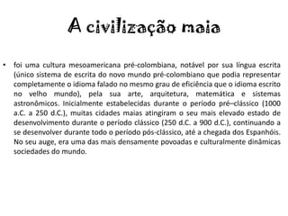 A civilização maia
• foi uma cultura mesoamericana pré-colombiana, notável por sua língua escrita
  (único sistema de escrita do novo mundo pré-colombiano que podia representar
  completamente o idioma falado no mesmo grau de eficiência que o idioma escrito
  no velho mundo), pela sua arte, arquitetura, matemática e sistemas
  astronômicos. Inicialmente estabelecidas durante o período pré–clássico (1000
  a.C. a 250 d.C.), muitas cidades maias atingiram o seu mais elevado estado de
  desenvolvimento durante o período clássico (250 d.C. a 900 d.C.), continuando a
  se desenvolver durante todo o período pós-clássico, até a chegada dos Espanhóis.
  No seu auge, era uma das mais densamente povoadas e culturalmente dinâmicas
  sociedades do mundo.
 