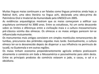 Muitas línguas maias continuam a ser faladas como línguas primárias ainda hoje; o
Rabinal Achí, uma obra literária na língua achi, declarada uma obra-prima do
Patrimônio Oral e Imaterial da Humanidade pela UNESCO em 2005.
As evidências arqueológicas mostram que os maias começaram a edificar sua
arquitetura cerimonial há 3000 anos. Entre os estudiosos, há um certo desacordo
sobre os limites e diferenças entre a civilização maia e a cultura mesoamericana
pré-clássica vizinha dos olmecas. Os olmecas e os maias antigos parecem ter-se
influenciado mutuamente.
Os monumentos mais antigos consistem em simples montículos remanescentes de
tumbas, precursoras das pirâmides erguidas mais tarde. Eventualmente, a cultura
olmeca ter-se-ia desvanecido depois de dispersar a sua influência na península de
Iucatã, na Guatemala e em outras regiões.
Os maias tinham economia preponderantemente agrícola embora praticassem
ativamente o comércio em toda a Mesoamérica e possivelmente para além desta.
Entre os principais produtos do comércio estavam o jade, o cacau, o sal e a
obsidiana.
 