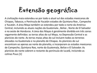 Extensão geográfica
A civilização maia estendeu-se por todo o atual sul dos estados mexicanos de
Chiapas, Tabasco, e Península de Yucatán estados de Quintana Roo , Campeche
e Yucatán. A área Maya também se estendeu por todo o norte da América
Central, incluindo as atuais nações da Guatemala , Belize , Norte de El Salvador
e no oeste de Honduras. A área dos Mayas é geralmente dividida em três zonas
vagamente definidas: as terras altas do sul Maya, na Depressão Central e as
planícies do norte. As terras maias altas do sul incluem todos os terrenos
elevados na Guatemala e no planalto de Chiapas. As planícies do sul
encontram-se apenas ao norte do planalto, e incorporam os estados mexicanos
de Campeche, Quintana Roo, norte da Guatemala, Belize e El Salvador. As
planícies do norte cobrem o restante da península de Iucatã, incluindo as
colinas Puuc.[1]
 
