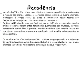 Decadência
Nos séculos VIII e IX a cultura maia clássica entrou em decadência, abandonando
a maioria das grandes cidades e as terras baixas centrais. A guerra, doenças,
inundações e longas secas, ou ainda a combinação destes fatores são
frequentemente sugeridos como os motivos da decadência.
Existem evidências de uma era final em que a violência se expandia: cidades
amplas e abertas foram então fortemente guarnecidas por muradas, às vezes
visivelmente construídas às pressas. Teoriza-se também com revoltas sociais em
que classes campesinas acabaram se revoltando contra a elite urbana nas terras
baixas centrais.

Os estados maias pós-clássicos também continuaram prosperando nos altiplanos
do sul. Um dos reinos maias desta área, Quiché, é o responsável pelo mais amplo
e famoso trabalho de historiografia e mitologia maias, o "Popol Vuh“.
 