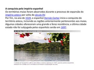 A conquista pelo império espanhol
Os territórios maias foram absorvidos durante o processo de expansão do
império asteca por volta do século XV.
Por fim, no ano de 1519, o espanhol Hernán Cortez inicia a conquista do
território asteca, incluindo as regiões anteriormente pertencentes aos maias.
Algumas cidades ofereceram uma grande e feroz resistência; a última cidade
estado não foi subjugada pelos espanhóis senão em 1697.
 