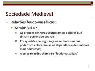 Relações feudo-vassálicas: Séculos VIII a XI. Os grandes senhores usurparam os poderes que tinham pertencido aos reis; Por questões de segurança os senhores menos poderosos colocaram-se na dependência de senhores mais poderosos; A essas relações chama-se “feudo-vassálicas” Sociedade Medieval 