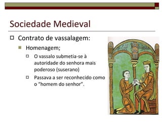Contrato de vassalagem: Homenagem; O vassalo submetia-se à autoridade do senhora mais poderoso (suserano) Passava a ser reconhecido como o “homem do senhor”. Sociedade Medieval 