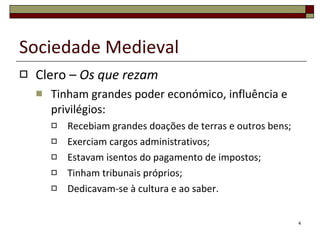 Clero –  Os que rezam Tinham grandes poder económico, influência e privilégios: Recebiam grandes doações de terras e outros bens; Exerciam cargos administrativos; Estavam isentos do pagamento de impostos; Tinham tribunais próprios; Dedicavam-se à cultura e ao saber. Sociedade Medieval 