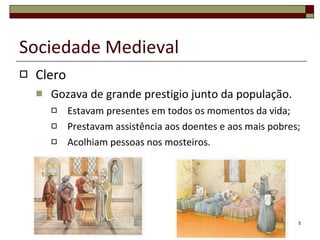 Clero Gozava de grande prestigio junto da população. Estavam presentes em todos os momentos da vida; Prestavam assistência aos doentes e aos mais pobres; Acolhiam pessoas nos mosteiros. Sociedade Medieval 