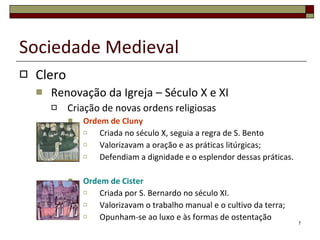 Clero Renovação da Igreja – Século X e XI Criação de novas ordens religiosas Ordem de Cluny Criada no século X, seguia a regra de S. Bento Valorizavam a oração e as práticas litúrgicas; Defendiam a dignidade e o esplendor dessas práticas. Ordem de Cister Criada por S. Bernardo no século XI. Valorizavam o trabalho manual e o cultivo da terra; Opunham-se ao luxo e às formas de ostentação Sociedade Medieval 