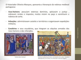 O historiador Oliveira Marques, apresenta a hierarquia da nobreza medieval
portuguesa:
- ricos-homens: possuíam extensos domínios, aplicavam a justiça ,
cobravam rendas e impostos; muitos viviam no paço e constituem a
nobreza de corte;

- Cavaleiros e seus escudeiros, que integram os séquitos armados dos
ricos-homens e dos infanções;

Família nobre medieval

Iluminura medieval que ilustra uma batalha entre nobres durante a
deposição de um rei (note o rei enforcado no alto da imagem).

Prof. Susana Simões

- Infanções: administravam castelos e territórios e organizavam expedições
militares;

 