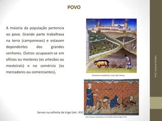POVO

A maioria da população pertencia
ao povo. Grande parte trabalhava
na terra (camponeses) e estavam

dependentes

dos

grandes

ofícios ou mesteres (os artesãos ou
mesteirais) e no comércio (os
mercadores ou comerciantes).
Iluminura medieval, Livro das Horas,

Servos na colheita de trigo (séc. XIV)
http://www.suapesquisa.com/idademedia/imagens.htm

Prof. Susana Simões

senhores. Outros ocupavam-se em

 