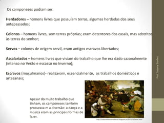 Os camponeses podiam ser:
Herdadores – homens livres que possuíam terras, algumas herdadas dos seus
antepassados;
Colonos – homens livres, sem terras próprias; eram detentores dos casais, mas adstritos
às terras do senhor;

Assalariados – homens livres que viviam do trabalho que lhe era dado sazonalmente
(intenso no Verão e escasso no Inverno);
Escravos (muçulmanos)- realizavam, essencialmente, os trabalhos domésticos e
artesanais;

Apesar do muito trabalho que
tinham, os camponeses também
procurava m a diversão: a dança e a
música eram as principais formas de
lazer.

http://vidacotidianamedieval.blogspot.pt/2012/10/lazer.html

Prof. Susana Simões

Servos – colonos de origem servil, eram antigos escravos libertados;

 