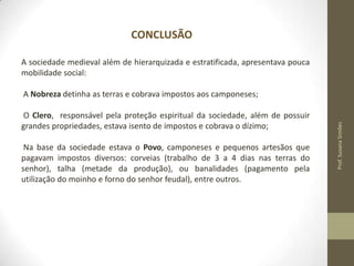 CONCLUSÃO
A sociedade medieval além de hierarquizada e estratificada, apresentava pouca
mobilidade social:

O Clero, responsável pela proteção espiritual da sociedade, além de possuir
grandes propriedades, estava isento de impostos e cobrava o dízimo;

Na base da sociedade estava o Povo, camponeses e pequenos artesãos que
pagavam impostos diversos: corveias (trabalho de 3 a 4 dias nas terras do
senhor), talha (metade da produção), ou banalidades (pagamento pela
utilização do moinho e forno do senhor feudal), entre outros.

Prof. Susana Simões

A Nobreza detinha as terras e cobrava impostos aos camponeses;

 