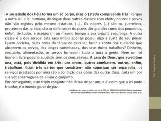 Adalbéron de Laon. In: Duby, op. cit., p.77-8. In: PEDRERO-SÁNCHEZ, Maria Guadalupe.
História da Idade Média: textos e testemunhas. São Paulo: Editora Unesp, 2000, p.91.

Prof. Susana Simões

A sociedade dos fiéis forma um só corpo, mas o Estado compreende três. Porque
a outra lei, a lei humana, distingue duas outras classes: com efeito, nobres e servos
não são regidos pelo mesmo estatuto. (…). Os nobres (…) são os guerreiros,
protetores das igrejas; são os defensores do povo, dos grandes como dos pequenos,
enfim, de todos, e asseguram ao mesmo tempo a sua própria segurança. A outra
classe é a dos servos: esta raça infeliz apenas possui algo à custa do seu penar.
Quem poderia, pelas bolas da tábua de calcular, fazer a conta dos cuidados que
absorvem os servos, das longas caminhadas, dos seus duros trabalhos? Dinheiro,
vestuário, alimentação, os servos fornecem tudo a toda a gente. Nem um só
homem livre poderia subsistir sem os seus servos. A casa de Deus, que acreditam
una, está, pois dividida em três: uns oram, outros combatem, outros, enfim,
trabalham. Estas três partes que coexistem não suportam ser separadas; os
serviços prestados por uma são a condição das obras das outras duas; cada um por
sua vez encarrega-se de aliviar o conjunto.
Por conseguinte, este triplo conjunto não deixa de ser um; e é assim que a lei pode
triunfar, e o mundo gozar de paz.

 