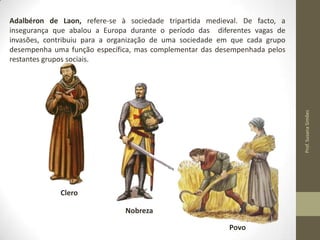 Prof. Susana Simões

Adalbéron de Laon, refere-se à sociedade tripartida medieval. De facto, a
insegurança que abalou a Europa durante o período das diferentes vagas de
invasões, contribuiu para a organização de uma sociedade em que cada grupo
desempenha uma função específica, mas complementar das desempenhada pelos
restantes grupos sociais.

Clero
Nobreza
Povo

 