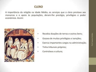 CLERO

•

Recebia doações de terras e outros bens;

•

Gozava de muitos privilégios e isenções;

•

Exercia importantes cargos na administração;

•

Tinha tribunais próprios;

•

Controlava a cultura;

Prof. Susana Simões

A importância da religião na Idade Média, os serviços que o clero prestava aos
monarcas e o apoio às populações, deram-lhe prestígio, privilégios e poder
económico. Assim:

 