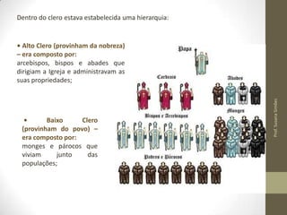 Dentro do clero estava estabelecida uma hierarquia:

•
Baixo
Clero
(provinham do povo) –
era composto por:
monges e párocos que
viviam
junto
das
populações;

Prof. Susana Simões

• Alto Clero (provinham da nobreza)
– era composto por:
arcebispos, bispos e abades que
dirigiam a Igreja e administravam as
suas propriedades;

 