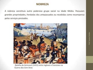NOBREZA
A nobreza constituía outro poderoso grupo social na Idade Média. Possuíam
grandes propriedades, herdadas dos antepassados ou recebidas como recompensa

Prof. Susana Simões

pelos serviços prestados.

Batalha de Azincourt (1415) entre ingleses e franceses na
Guerra dos Cem Anos

 