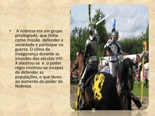 A nobreza era um grupo privilegiado, que tinha como missão  defender a sociedade e participar na guerra .O clima de insegurança durante as invasões dos séculos VIII-X alastrou-se  e  o poder régio mostrou-se incapaz de defender as populações, o que levou ao aumento do poder da Nobreza. 