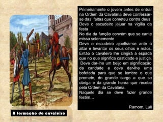 A formação do cavaleiro Primeiramente o jovem antes de entrar na Ordem da Cavalaria deve confessar-se das  faltas que cometeu contra deus Deve o escudeiro jejuar na vigília da festa No dia da função convém que se cante missa solenemente Deve o escudeiro ajoelhar-se ante o altar e levantar os seus olhos e mãos. Então o cavaleiro lhe cingirá a espada que no que significa castidade e justiça.  Deve dar-lhe um beijo em significação da caridade e deve dar-lhe uma bofetada para que se lembre o que promete, do grande cargo a que se obriga e da grande honra que recebe pela Ordem da Cavalaria. Naquele dia se deve fazer grande festim… Ramom, Lull 